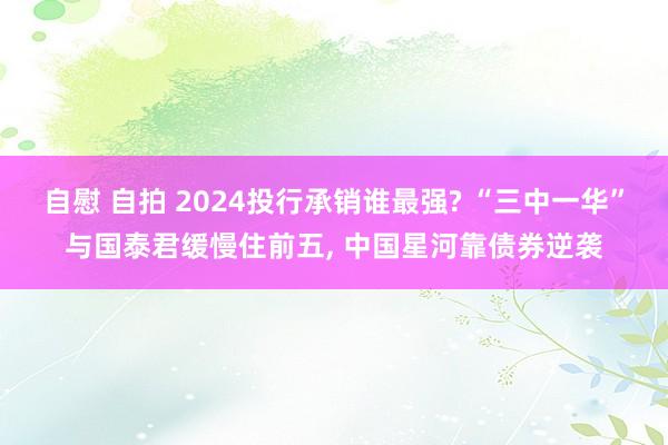 自慰 自拍 2024投行承销谁最强? “三中一华”与国泰君缓慢住前五， 中国星河靠债券逆袭