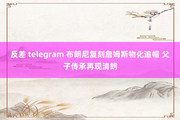 反差 telegram 布朗尼复刻詹姆斯物化追帽 父子传承再现清朗