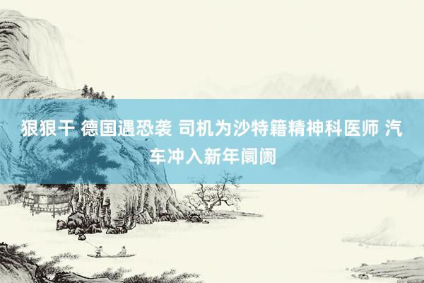 狠狠干 德国遇恐袭 司机为沙特籍精神科医师 汽车冲入新年阛阓