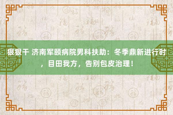 狠狠干 济南军颐病院男科扶助：冬季鼎新进行时，目田我方，告别包皮治理！