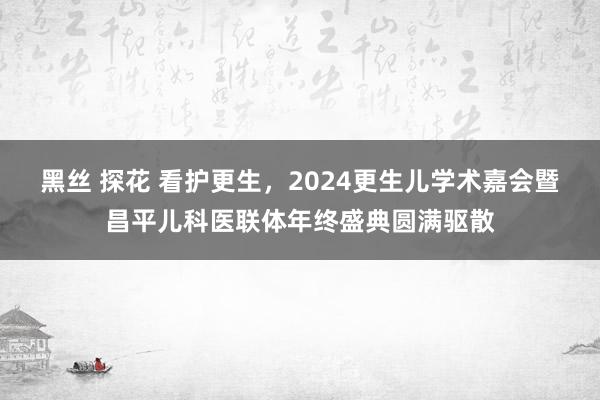 黑丝 探花 看护更生，2024更生儿学术嘉会暨昌平儿科医联体年终盛典圆满驱散