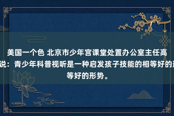 美国一个色 北京市少年宫课堂处置办公室主任高付元说：青少年科普视听是一种启发孩子技能的相等好的形势。