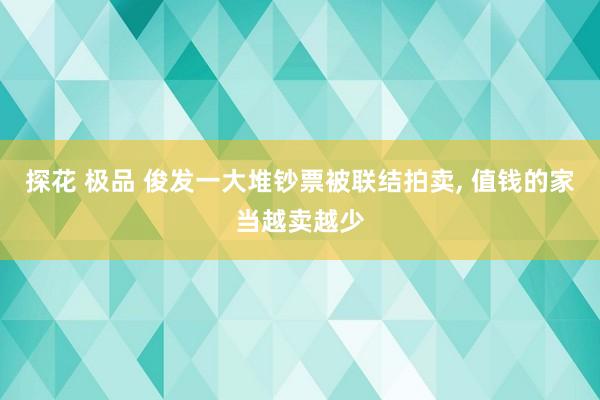 探花 极品 俊发一大堆钞票被联结拍卖， 值钱的家当越卖越少