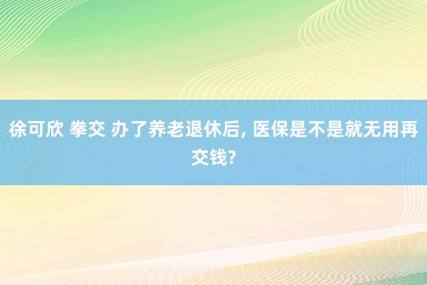 徐可欣 拳交 办了养老退休后， 医保是不是就无用再交钱?