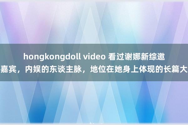 hongkongdoll video 看过谢娜新综邀请嘉宾，内娱的东谈主脉，地位在她身上体现的长篇大论