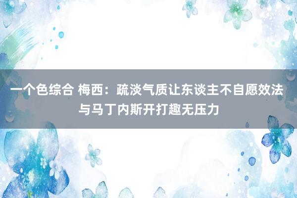 一个色综合 梅西：疏淡气质让东谈主不自愿效法 与马丁内斯开打趣无压力