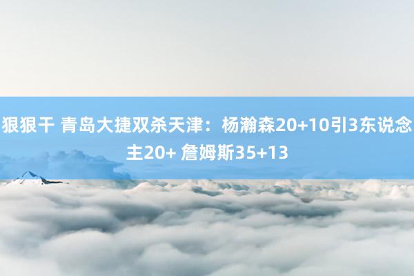 狠狠干 青岛大捷双杀天津：杨瀚森20+10引3东说念主20+ 詹姆斯35+13