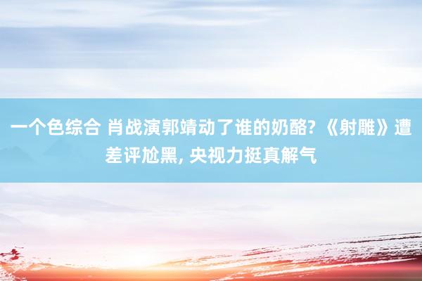 一个色综合 肖战演郭靖动了谁的奶酪? 《射雕》遭差评尬黑， 央视力挺真解气