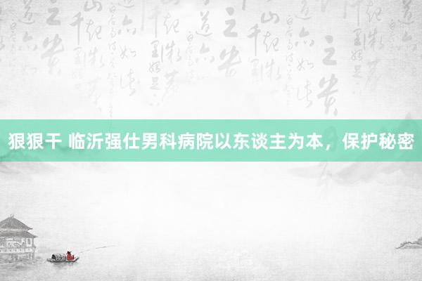 狠狠干 临沂强仕男科病院以东谈主为本，保护秘密