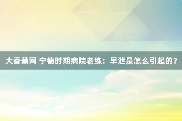 大香蕉网 宁德时期病院老练：早泄是怎么引起的？