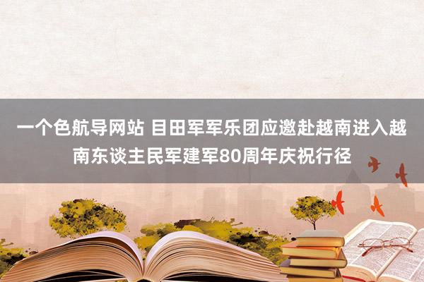 一个色航导网站 目田军军乐团应邀赴越南进入越南东谈主民军建军80周年庆祝行径