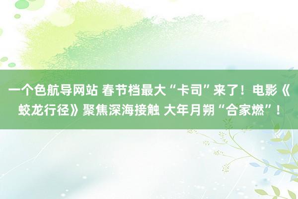 一个色航导网站 春节档最大“卡司”来了！电影《蛟龙行径》聚焦深海接触 大年月朔“合家燃”！