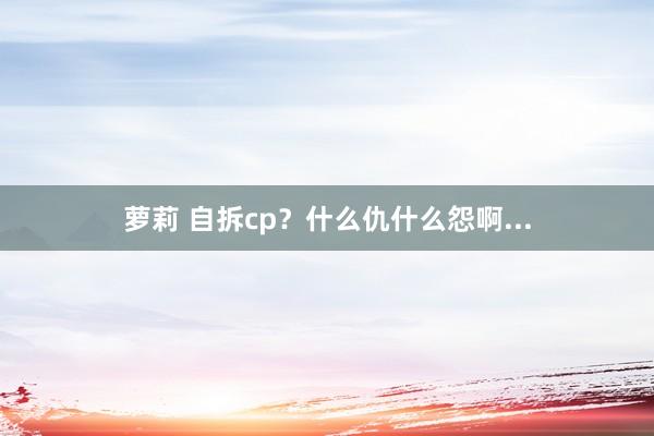 萝莉 自拆cp？什么仇什么怨啊...