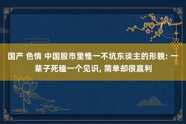 国产 色情 中国股市里惟一不坑东谈主的形貌: 一辈子死瞌一个见识， 简单却很赢利