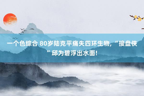 一个色综合 80岁陆克平痛失四环生物， “接盘侠”邱为碧浮出水面!