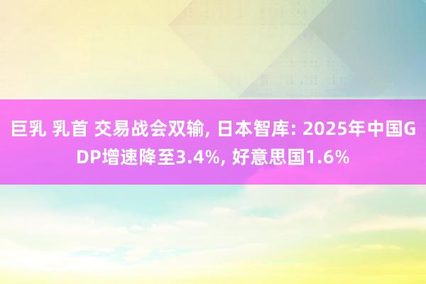 巨乳 乳首 交易战会双输， 日本智库: 2025年中国GDP增速降至3.4%， 好意思国1.6%