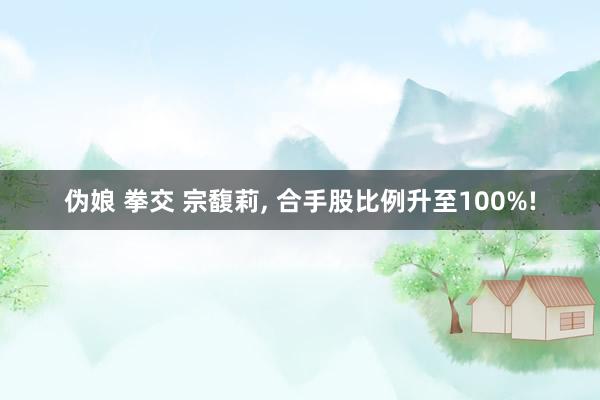 伪娘 拳交 宗馥莉， 合手股比例升至100%!