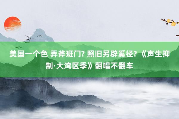 美国一个色 弄斧班门? 照旧另辟奚径? 《声生抑制·大湾区季》翻唱不翻车