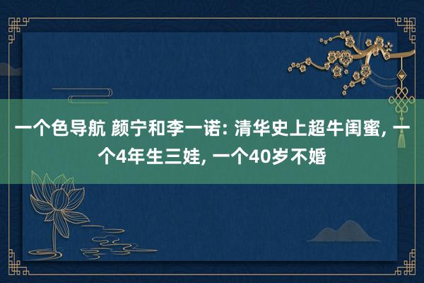 一个色导航 颜宁和李一诺: 清华史上超牛闺蜜， 一个4年生三娃， 一个40岁不婚