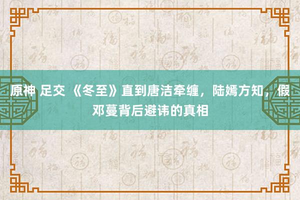 原神 足交 《冬至》直到唐洁牵缠，陆嫣方知，假邓蔓背后避讳的真相