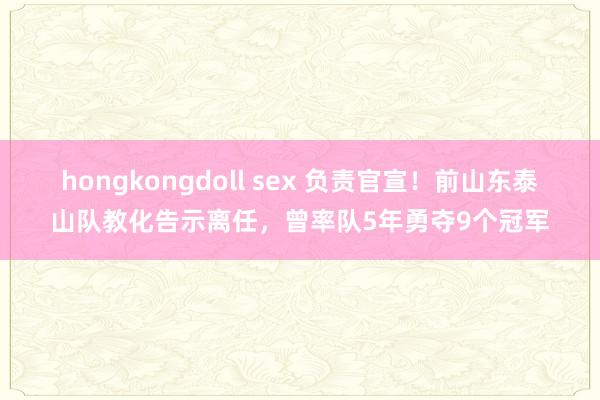 hongkongdoll sex 负责官宣！前山东泰山队教化告示离任，曾率队5年勇夺9个冠军