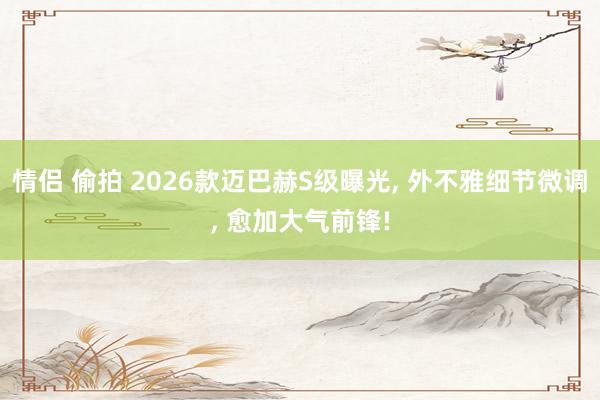 情侣 偷拍 2026款迈巴赫S级曝光， 外不雅细节微调， 愈加大气前锋!