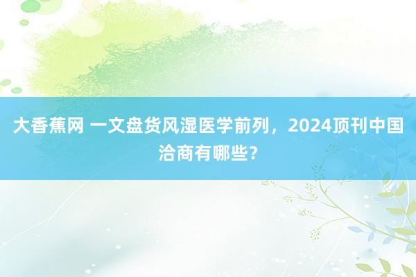 大香蕉网 一文盘货风湿医学前列，2024顶刊中国洽商有哪些？