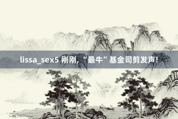 lissa_sex5 刚刚， “最牛”基金司剪发声!