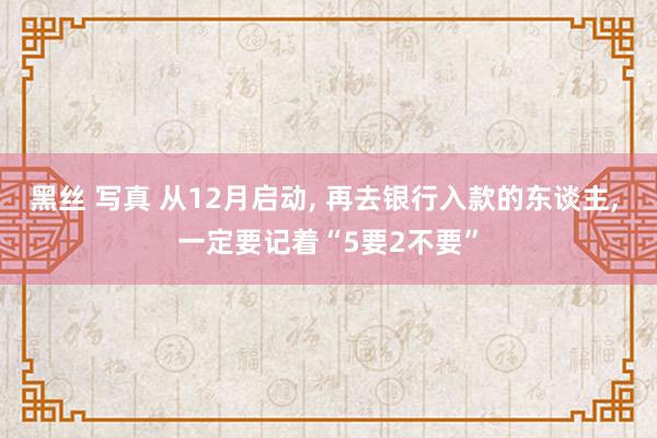 黑丝 写真 从12月启动， 再去银行入款的东谈主， 一定要记着“5要2不要”