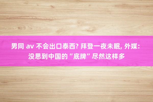 男同 av 不会出口泰西? 拜登一夜未眠， 外媒: 没思到中国的“底牌”尽然这样多