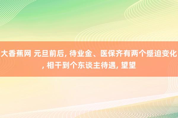 大香蕉网 元旦前后， 待业金、医保齐有两个蹙迫变化， 相干到个东谈主待遇， 望望