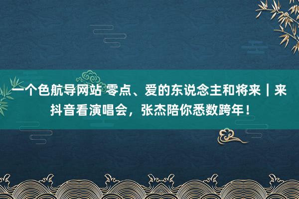 一个色航导网站 零点、爱的东说念主和将来｜来抖音看演唱会，张杰陪你悉数跨年！