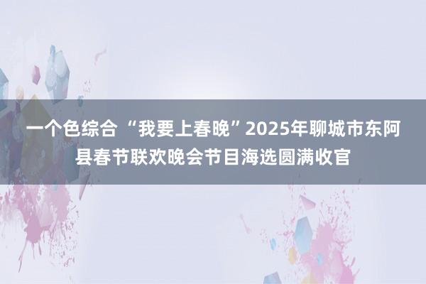 一个色综合 “我要上春晚”2025年聊城市东阿县春节联欢晚会节目海选圆满收官