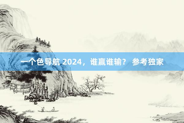 一个色导航 2024，谁赢谁输？ 参考独家