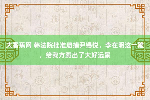 大香蕉网 韩法院批准逮捕尹锡悦，李在明这一跪，给我方跪出了大好远景