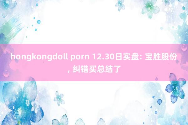 hongkongdoll porn 12.30日实盘: 宝胜股份， 纠错买总结了