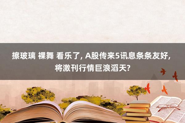 擦玻璃 裸舞 看乐了， A股传来5讯息条条友好， 将激刊行情巨浪滔天?