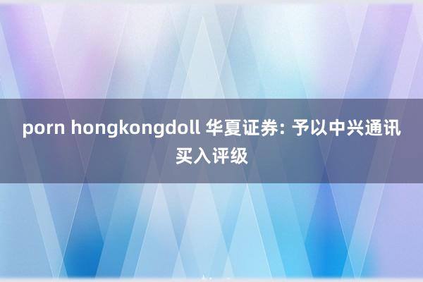 porn hongkongdoll 华夏证券: 予以中兴通讯买入评级