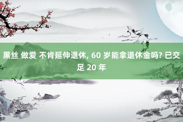 黑丝 做爱 不肯延伸退休， 60 岁能拿退休金吗? 已交足 20 年