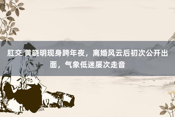 肛交 黄晓明现身跨年夜，离婚风云后初次公开出面，气象低迷屡次走音