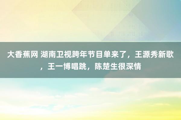 大香蕉网 湖南卫视跨年节目单来了，王源秀新歌，王一博唱跳，陈楚生很深情