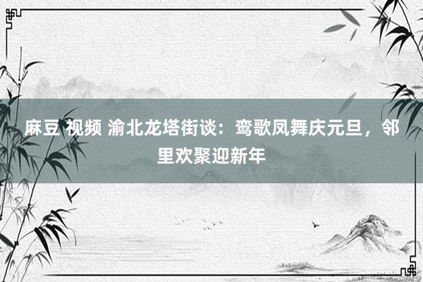 麻豆 视频 渝北龙塔街谈:  鸾歌凤舞庆元旦，邻里欢聚迎新年