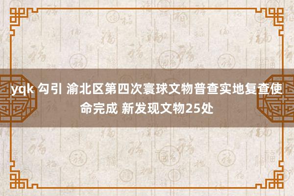 yqk 勾引 渝北区第四次寰球文物普查实地复查使命完成 新发现文物25处