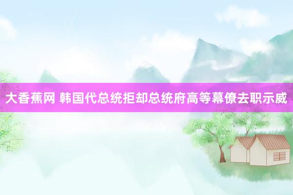 大香蕉网 韩国代总统拒却总统府高等幕僚去职示威