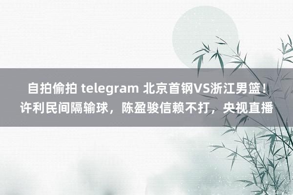 自拍偷拍 telegram 北京首钢VS浙江男篮！许利民间隔输球，陈盈骏信赖不打，央视直播