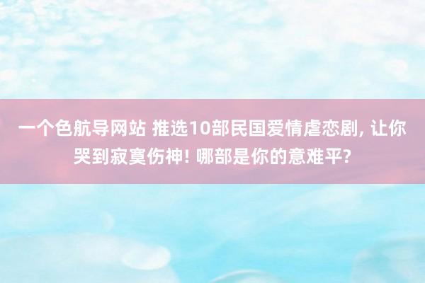 一个色航导网站 推选10部民国爱情虐恋剧， 让你哭到寂寞伤神! 哪部是你的意难平?