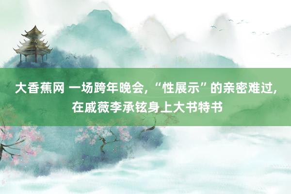 大香蕉网 一场跨年晚会， “性展示”的亲密难过， 在戚薇李承铉身上大书特书