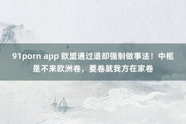 91porn app 欧盟通过退却强制做事法！中枢是不来欧洲卷，要卷就我方在家卷