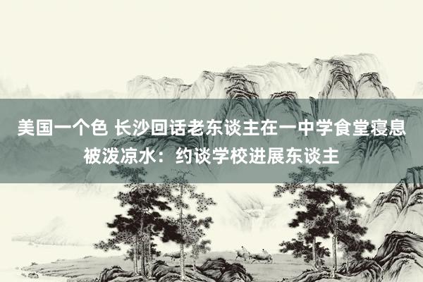 美国一个色 长沙回话老东谈主在一中学食堂寝息被泼凉水：约谈学校进展东谈主