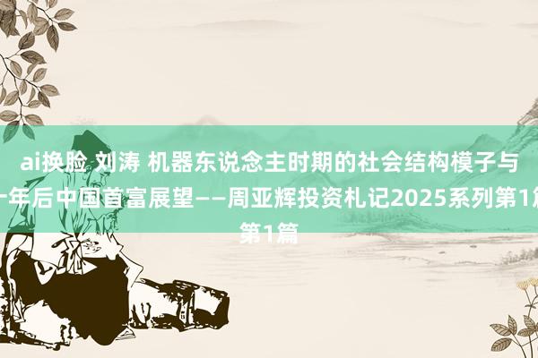 ai换脸 刘涛 机器东说念主时期的社会结构模子与十年后中国首富展望——周亚辉投资札记2025系列第1篇